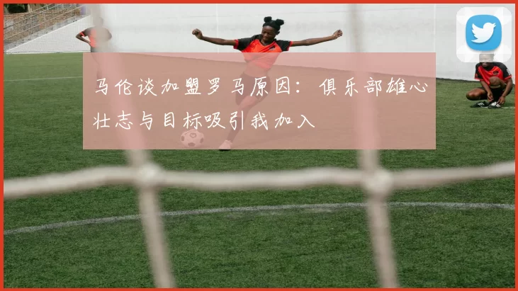 马伦谈加盟罗马原因：俱乐部雄心壮志与目标吸引我加入