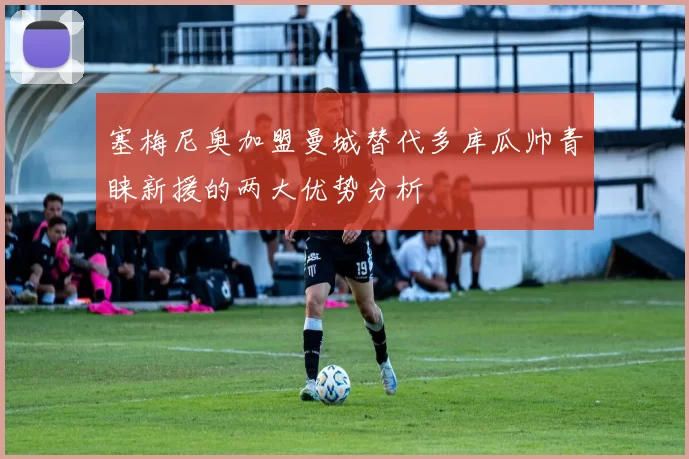 塞梅尼奥加盟曼城替代多库瓜帅青睐新援的两大优势分析