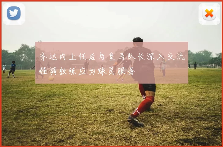 齐达内上任后与皇马队长深入交流强调教练应为球员服务