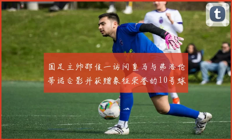 国足主帅邵佳一访问皇马与弗洛伦蒂诺合影并获赠象征荣誉的10号球衣