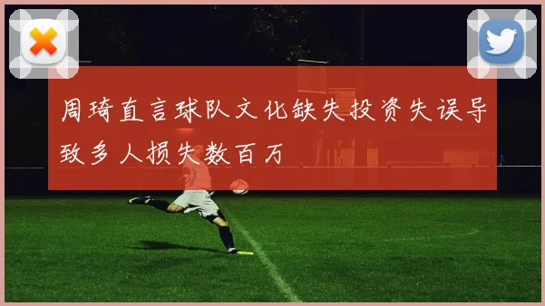 周琦直言球队文化缺失投资失误导致多人损失数百万