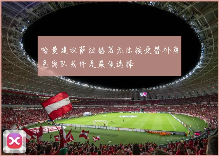 哈曼建议萨拉赫若无法接受替补角色离队或许是最佳选择